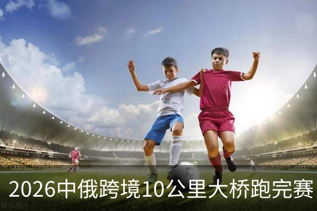 2026中俄跨境10公里大桥跑完赛